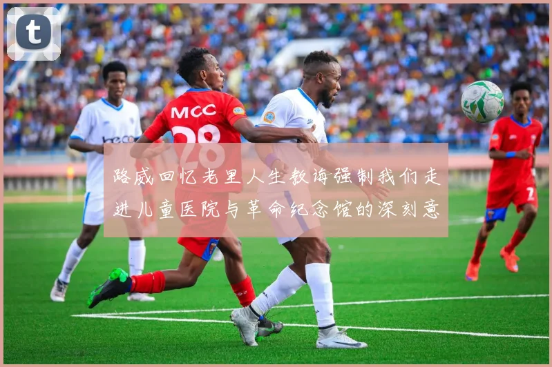 路威回忆老里人生教诲强制我们走进儿童医院与革命纪念馆的深刻意义
