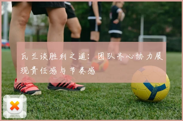 瓦兰谈胜利之道：团队齐心协力展现责任感与节奏感