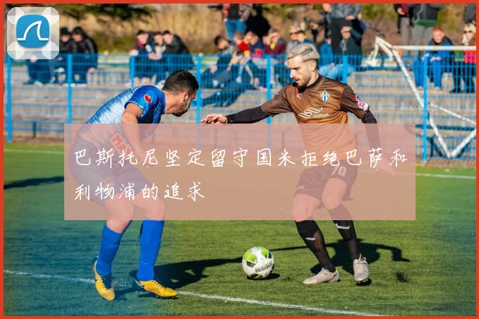 巴斯托尼坚定留守国米拒绝巴萨和利物浦的追求