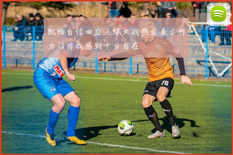 凯帕自信回应点球大战热爱表示作为门将我感到十分自在