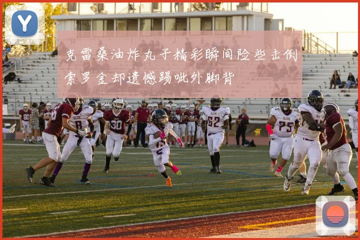 克雷桑油炸丸子精彩瞬间险些击倒索罗金却遗憾踢呲外脚背