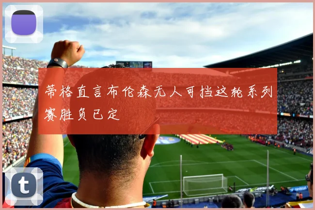 蒂格直言布伦森无人可挡这轮系列赛胜负已定