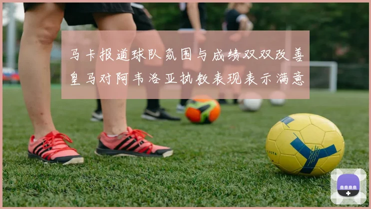 马卡报道球队氛围与成绩双双改善皇马对阿韦洛亚执教表现表示满意