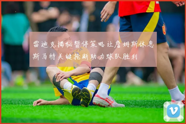 雷迪克揭秘暂停策略让詹姆斯休息斯马特关键抢断助力球队胜利